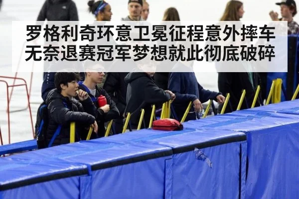 罗格利奇环意卫冕征程意外摔车无奈退赛冠军梦想就此彻底破碎