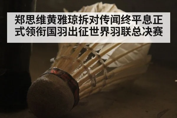 郑思维黄雅琼拆对传闻终平息正式领衔国羽出征世界羽联总决赛